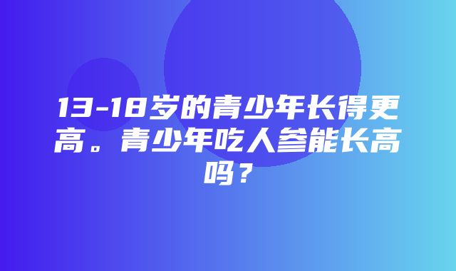 13-18岁的青少年长得更高。青少年吃人参能长高吗？