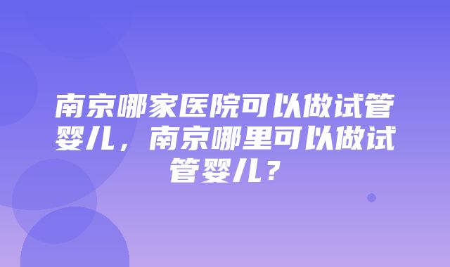 南京哪家医院可以做试管婴儿，南京哪里可以做试管婴儿？