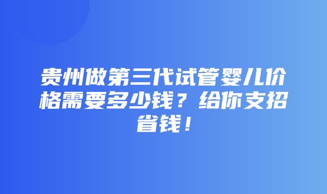 贵州做第三代试管婴儿价格需要多少钱？给你支招省钱！