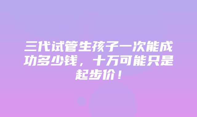 三代试管生孩子一次能成功多少钱，十万可能只是起步价！