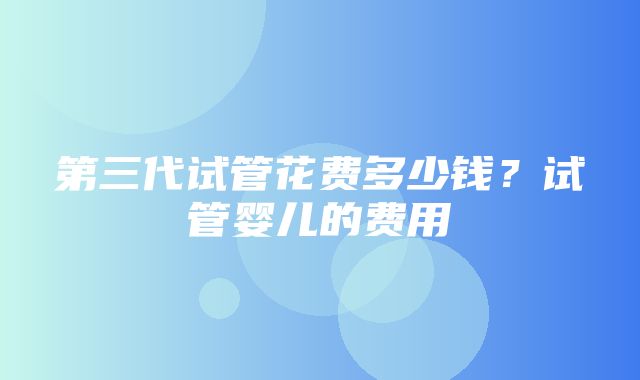 第三代试管花费多少钱？试管婴儿的费用