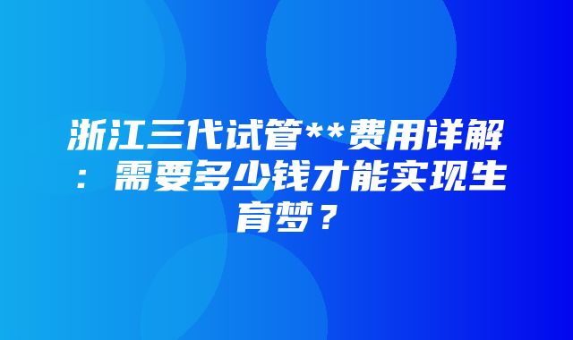 浙江三代试管**费用详解：需要多少钱才能实现生育梦？