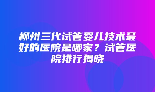 柳州三代试管婴儿技术最好的医院是哪家？试管医院排行揭晓