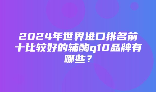 2024年世界进口排名前十比较好的辅酶q10品牌有哪些？