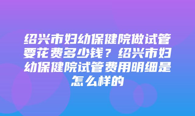 绍兴市妇幼保健院做试管要花费多少钱？绍兴市妇幼保健院试管费用明细是怎么样的