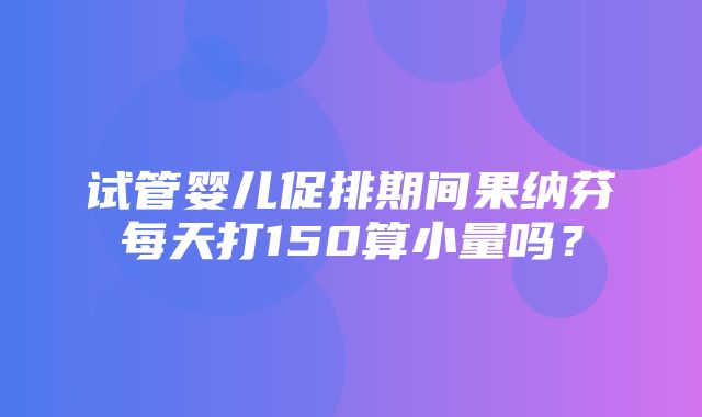 试管婴儿促排期间果纳芬每天打150算小量吗？