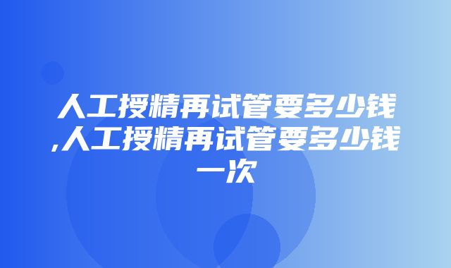 人工授精再试管要多少钱,人工授精再试管要多少钱一次