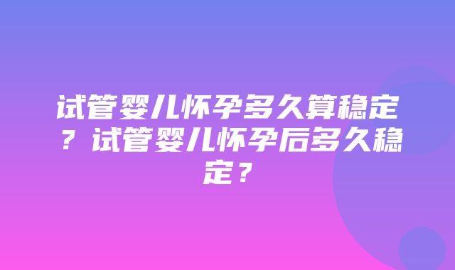 试管婴儿怀孕多久算稳定？试管婴儿怀孕后多久稳定？