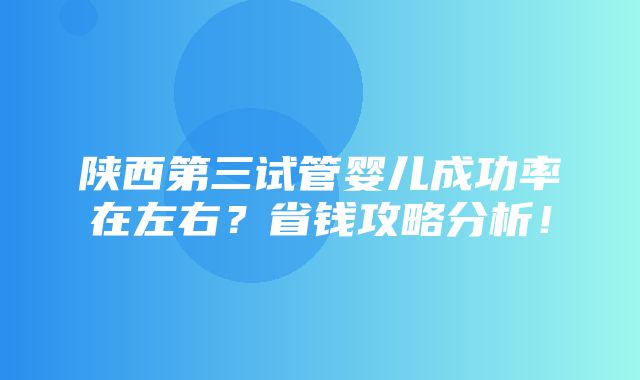 陕西第三试管婴儿成功率在左右？省钱攻略分析！