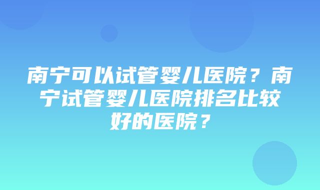 南宁可以试管婴儿医院？南宁试管婴儿医院排名比较好的医院？