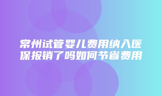 常州试管婴儿费用纳入医保报销了吗如何节省费用