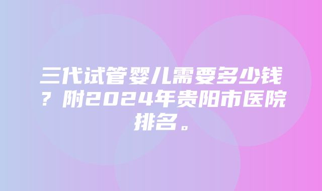 三代试管婴儿需要多少钱？附2024年贵阳市医院排名。