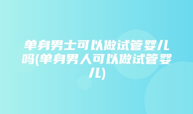 单身男士可以做试管婴儿吗(单身男人可以做试管婴儿)