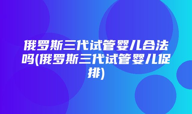 俄罗斯三代试管婴儿合法吗(俄罗斯三代试管婴儿促排)