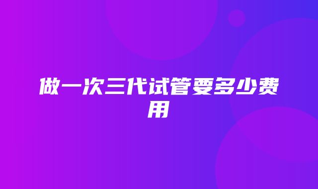 做一次三代试管要多少费用