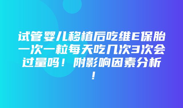 试管婴儿移植后吃维E保胎一次一粒每天吃几次3次会过量吗！附影响因素分析！