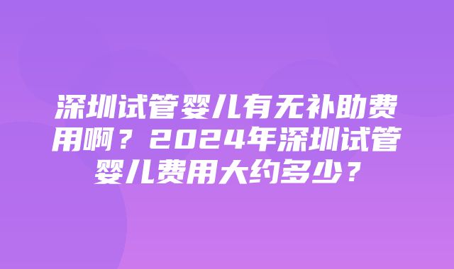 深圳试管婴儿有无补助费用啊？2024年深圳试管婴儿费用大约多少？