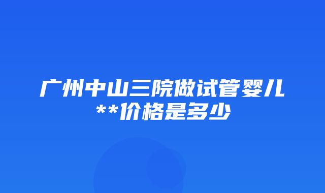 广州中山三院做试管婴儿**价格是多少