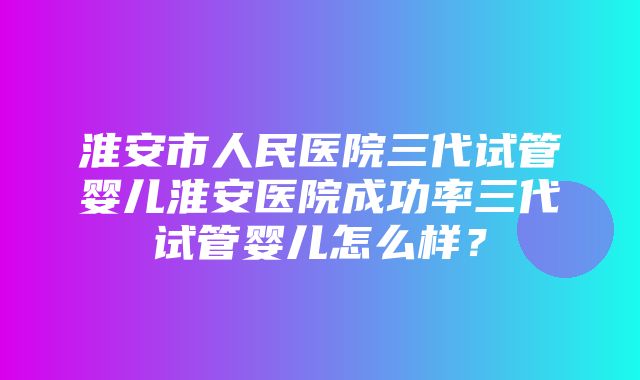 淮安市人民医院三代试管婴儿淮安医院成功率三代试管婴儿怎么样？