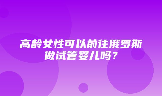 高龄女性可以前往俄罗斯做试管婴儿吗？