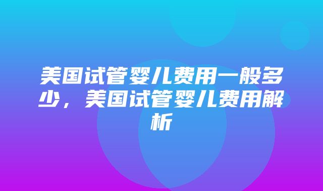 美国试管婴儿费用一般多少，美国试管婴儿费用解析