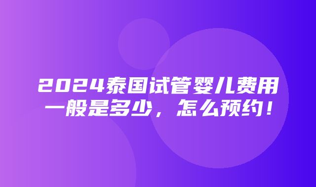 2024泰国试管婴儿费用一般是多少，怎么预约！