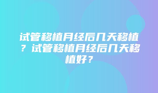 试管移植月经后几天移植？试管移植月经后几天移植好？