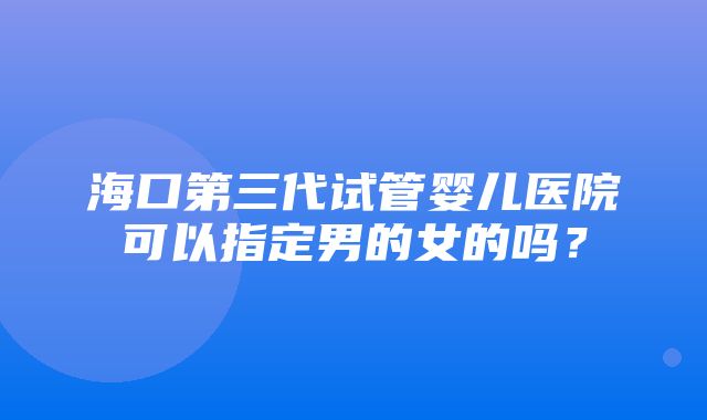 海口第三代试管婴儿医院可以指定男的女的吗？