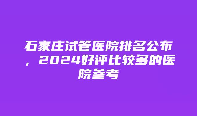 石家庄试管医院排名公布，2024好评比较多的医院参考