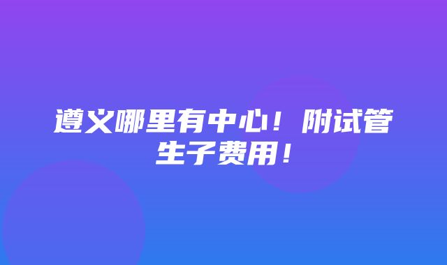 遵义哪里有中心！附试管生子费用！