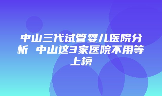 中山三代试管婴儿医院分析 中山这3家医院不用等上榜