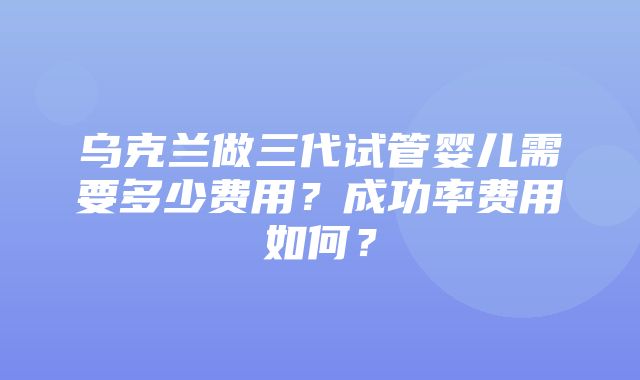 乌克兰做三代试管婴儿需要多少费用？成功率费用如何？