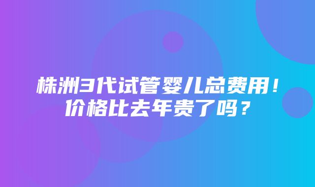 株洲3代试管婴儿总费用！价格比去年贵了吗？