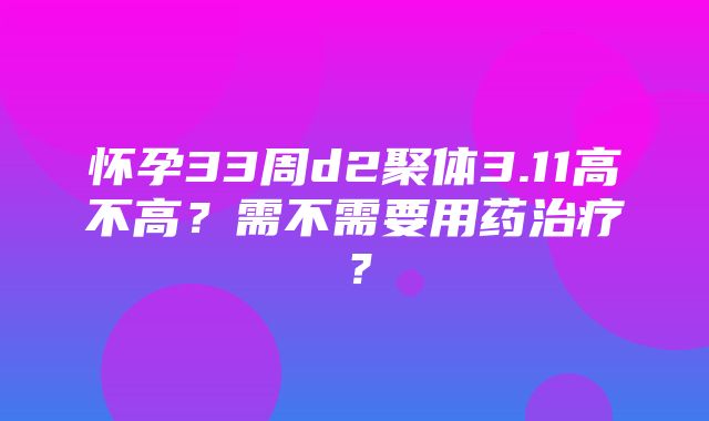 怀孕33周d2聚体3.11高不高？需不需要用药治疗？