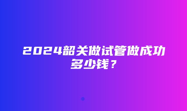 2024韶关做试管做成功多少钱？