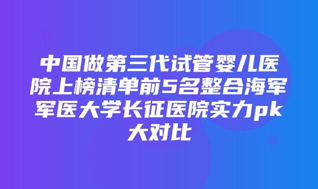 中国做第三代试管婴儿医院上榜清单前5名整合海军军医大学长征医院实力pk大对比