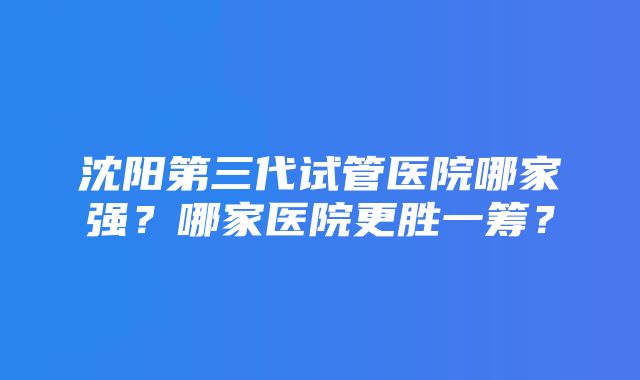 沈阳第三代试管医院哪家强？哪家医院更胜一筹？