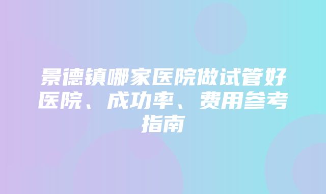 景德镇哪家医院做试管好医院、成功率、费用参考指南