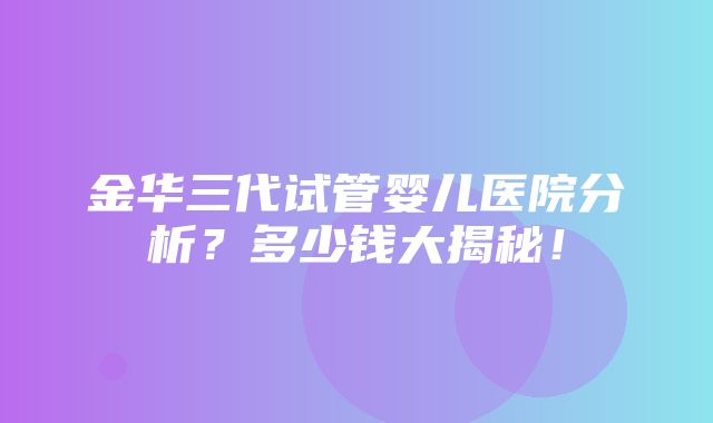 金华三代试管婴儿医院分析？多少钱大揭秘！