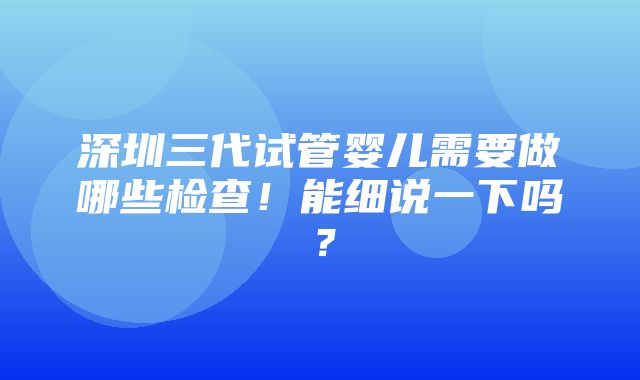 深圳三代试管婴儿需要做哪些检查！能细说一下吗？