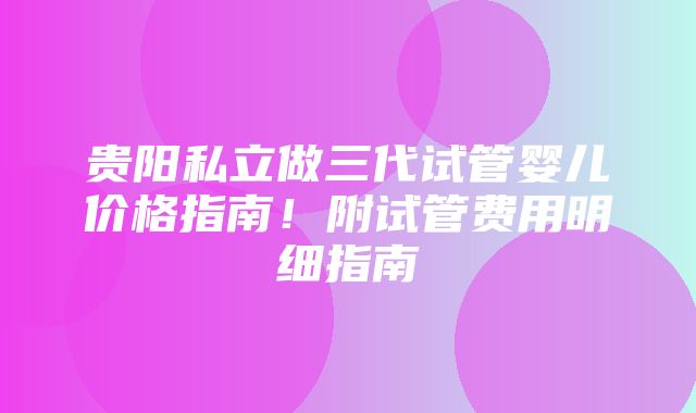 贵阳私立做三代试管婴儿价格指南！附试管费用明细指南