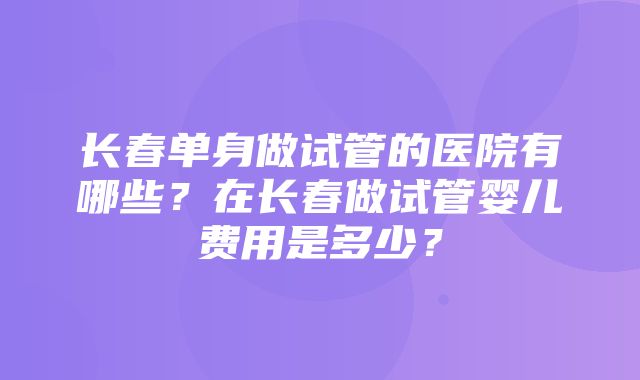 长春单身做试管的医院有哪些？在长春做试管婴儿费用是多少？