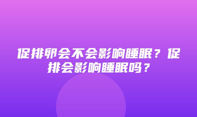 促排卵会不会影响睡眠？促排会影响睡眠吗？