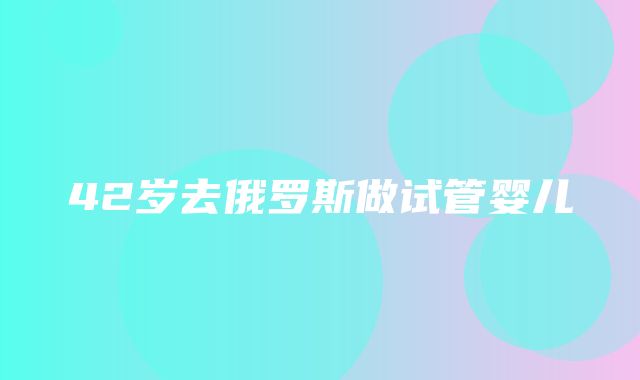 42岁去俄罗斯做试管婴儿