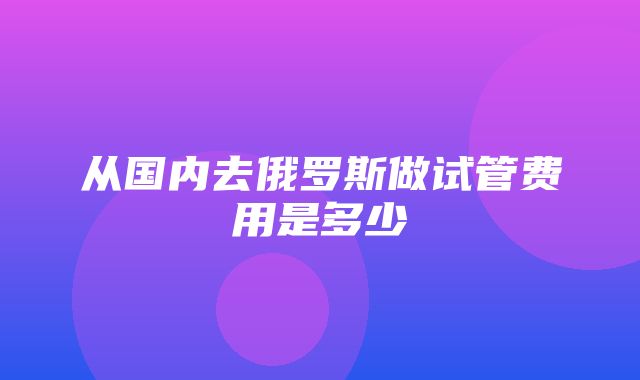 从国内去俄罗斯做试管费用是多少