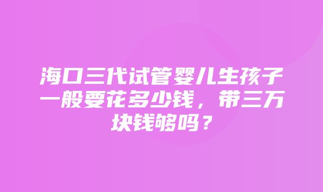 海口三代试管婴儿生孩子一般要花多少钱，带三万块钱够吗？