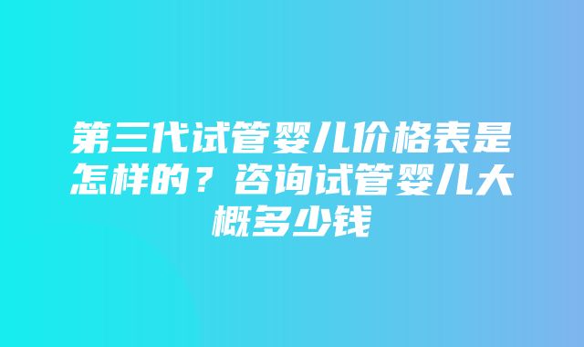 第三代试管婴儿价格表是怎样的？咨询试管婴儿大概多少钱