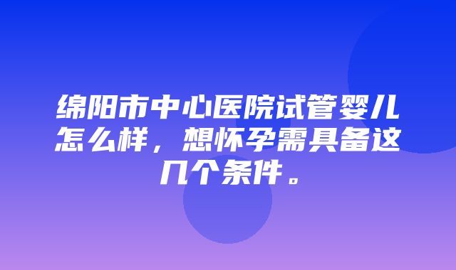 绵阳市中心医院试管婴儿怎么样，想怀孕需具备这几个条件。