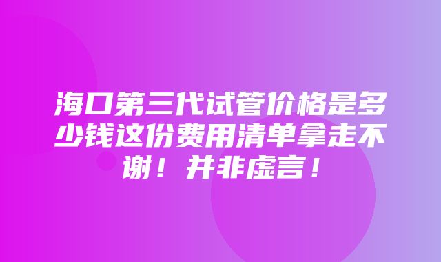 海口第三代试管价格是多少钱这份费用清单拿走不谢！并非虚言！