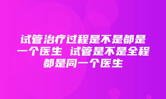 试管治疗过程是不是都是一个医生 试管是不是全程都是同一个医生